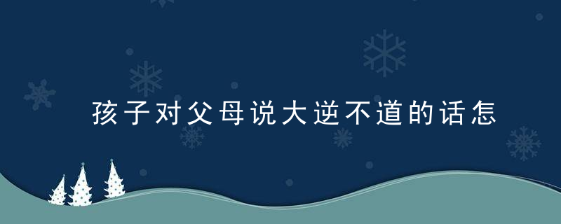 孩子对父母说大逆不道的话怎么办 孩子对父母说大逆不道的话应该怎么教育