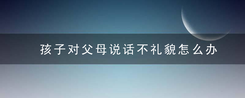 孩子对父母说话不礼貌怎么办 孩子对父母说话不礼貌家长的做法