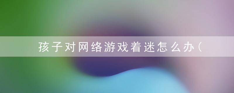 孩子对网络游戏着迷怎么办(孩子迷恋网络游戏该怎么办?)