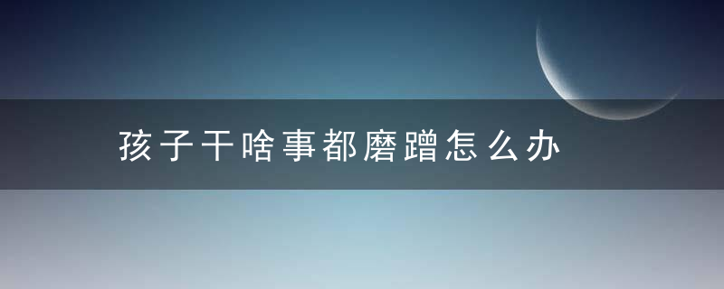 孩子干啥事都磨蹭怎么办