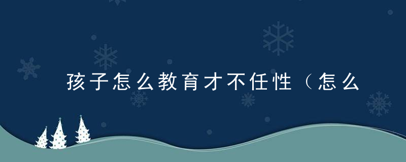 孩子怎么教育才不任性（怎么教育任性的孩子）