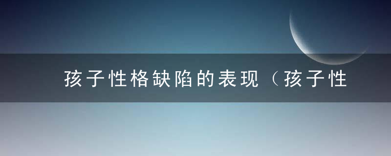 孩子性格缺陷的表现（孩子性格缺陷的表现怎么写）