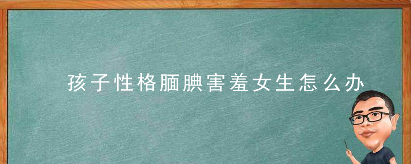 孩子性格腼腆害羞女生怎么办 面对容易害羞的孩子家长应该怎么处理