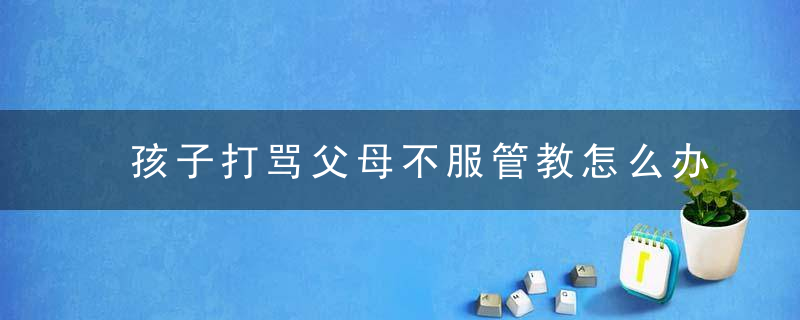 孩子打骂父母不服管教怎么办