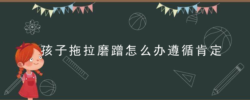 孩子拖拉磨蹭怎么办遵循肯定式教养理念,只需3招就能