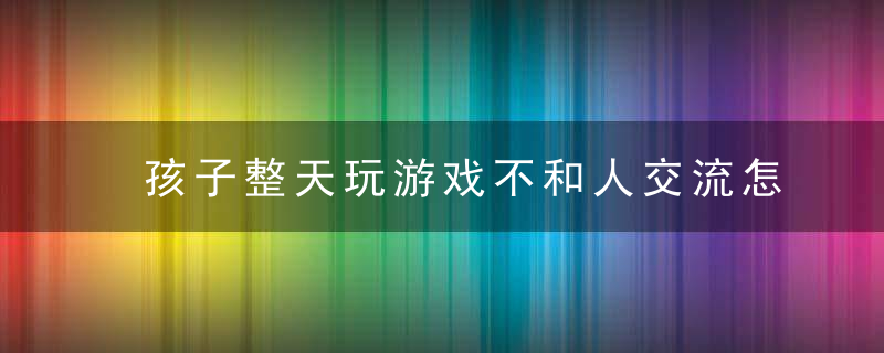 孩子整天玩游戏不和人交流怎么办 面对整天玩游戏的孩子怎么办