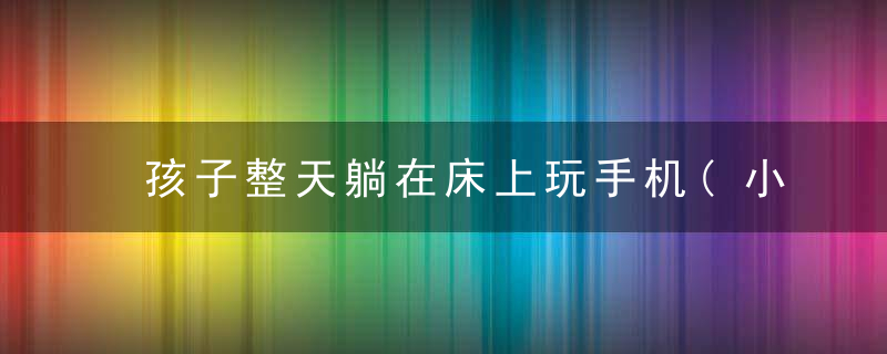 孩子整天躺在床上玩手机(小孩躺床上玩手机)