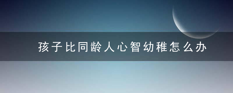 孩子比同龄人心智幼稚怎么办 如何解决孩子比同龄人心智幼稚