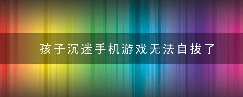 孩子沉迷手机游戏无法自拔了,怎么办