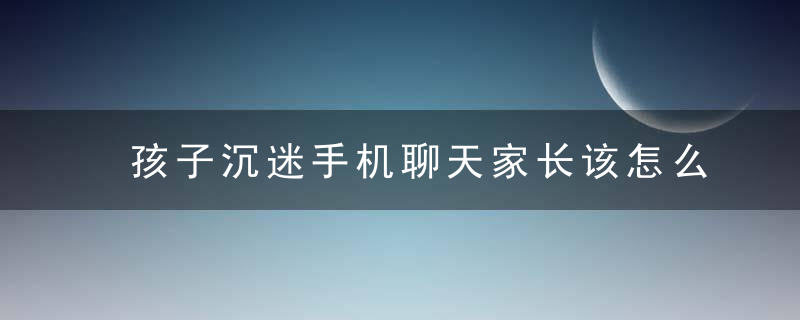 孩子沉迷手机聊天家长该怎么做