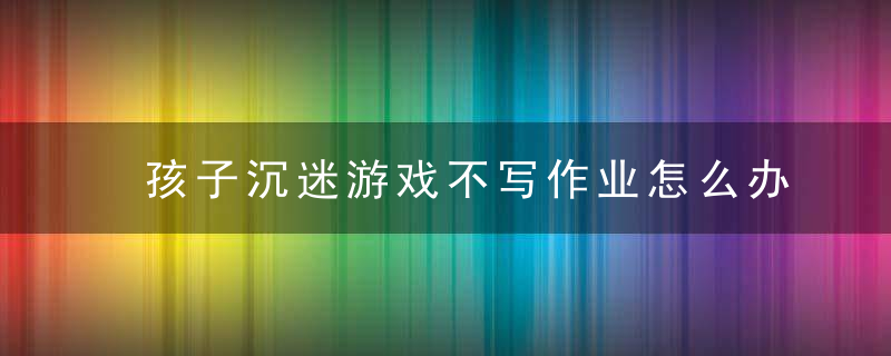 孩子沉迷游戏不写作业怎么办 孩子沉迷游戏不写作业如何教育