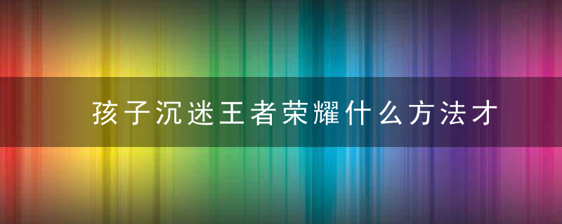 孩子沉迷王者荣耀什么方法才能解决