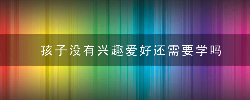 孩子没有兴趣爱好还需要学吗 孩子没有兴趣爱好是否还需要学