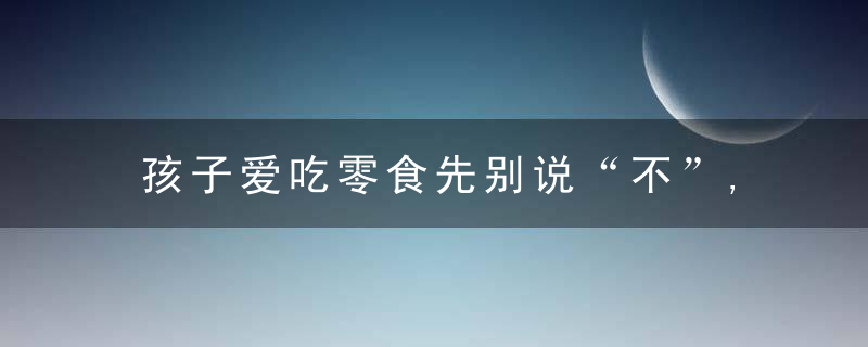 孩子爱吃零食先别说“不”,注意这4点越吃越健康