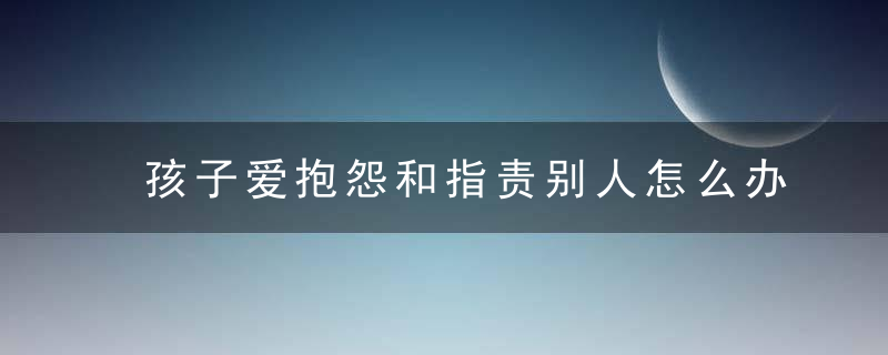 孩子爱抱怨和指责别人怎么办 孩子爱抱怨和指责别人该如何引导