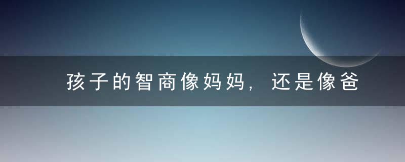 孩子的智商像妈妈,还是像爸爸事实上,谁用心就像谁