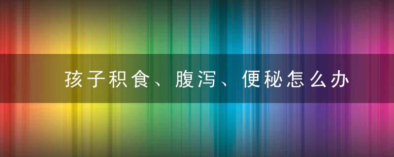 孩子积食、腹泻、便秘怎么办中医告诉你不用吃药的小妙招！