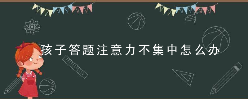 孩子答题注意力不集中怎么办 孩子答题注意力不集中有什么办法