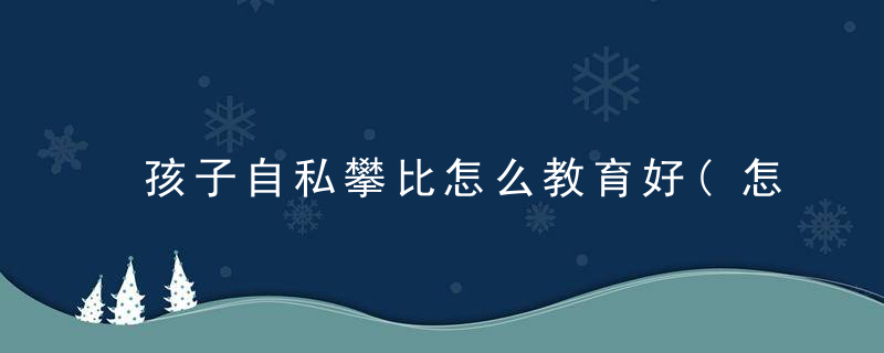 孩子自私攀比怎么教育好(怎样教育孩子不要攀比和自卑)