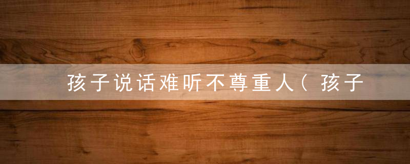 孩子说话难听不尊重人(孩子说话难听不尊重人与家长有直接关系)