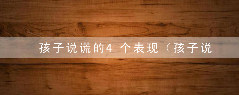 孩子说谎的4个表现（孩子说谎的行为表现是什么心理学）