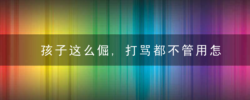 孩子这么倔,打骂都不管用怎么办问题的根源在这里