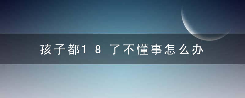 孩子都18了不懂事怎么办