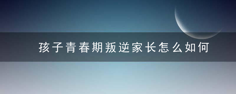 孩子青春期叛逆家长怎么如何办 孩子青春期叛逆家长怎么怎么处理