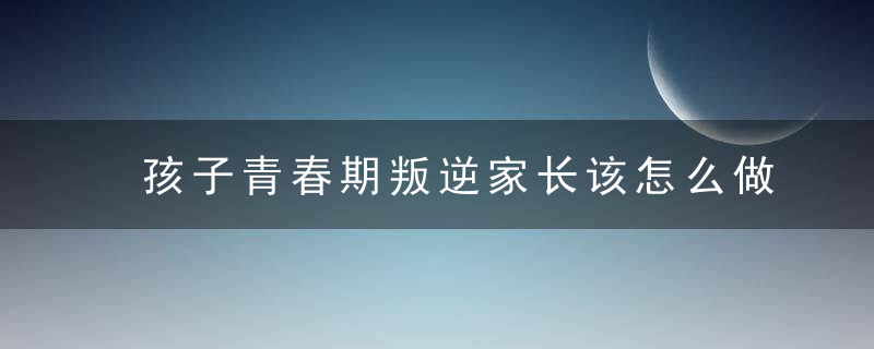 孩子青春期叛逆家长该怎么做