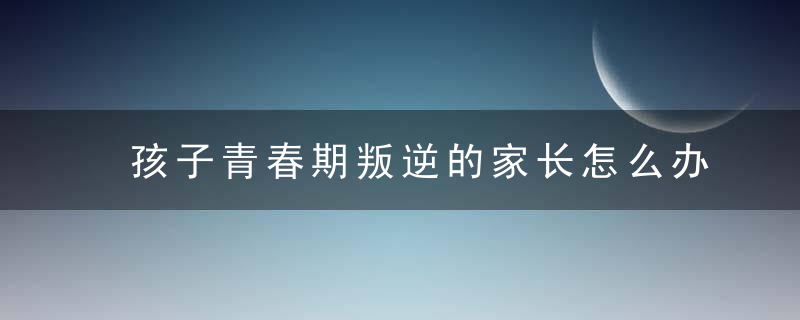 孩子青春期叛逆的家长怎么办