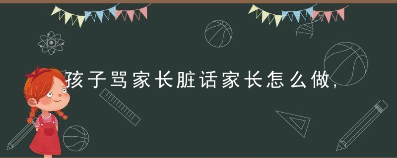 孩子骂家长脏话家长怎么做,孩子骂家长脏话家长怎么做沟通