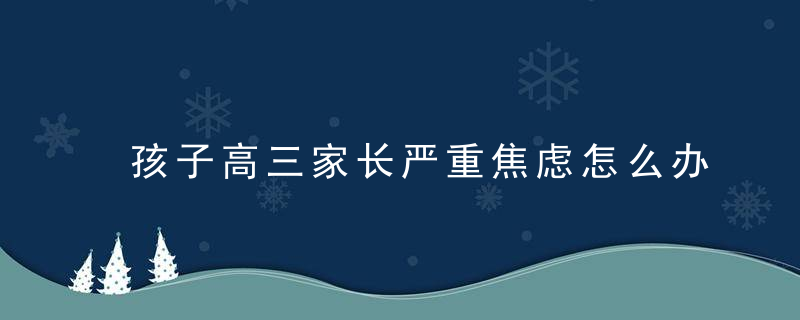 孩子高三家长严重焦虑怎么办 孩子成绩差家长焦虑怎么办