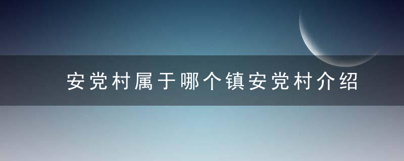 安党村属于哪个镇安党村介绍，安党村属于哪个社区