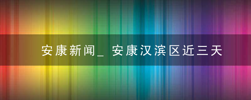 安康新闻_安康汉滨区近三天新闻