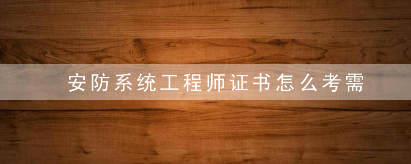 安防系统工程师证书怎么考需要哪些条件
