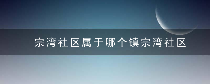 宗湾社区属于哪个镇宗湾社区介绍，宗关社区属于哪个街道