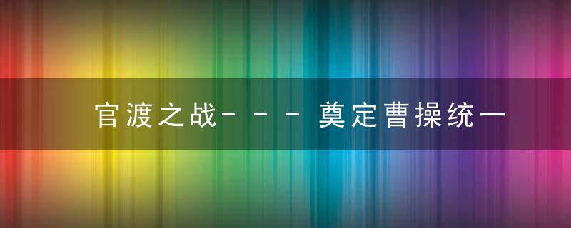 官渡之战---奠定曹操统一北方基础