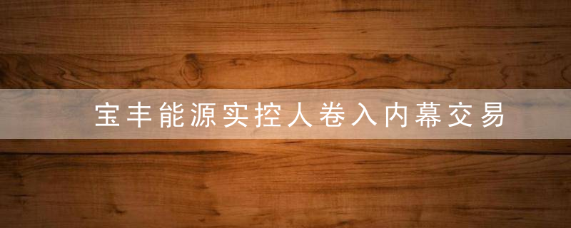 宝丰能源实控人卷入内幕交易案,茶叙泄密,EMBA同窗