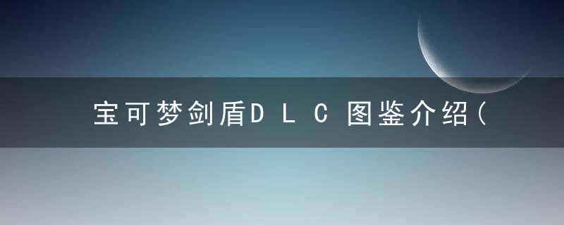 宝可梦剑盾DLC图鉴介绍(宝可梦剑盾DLC最全的图鉴汇总)