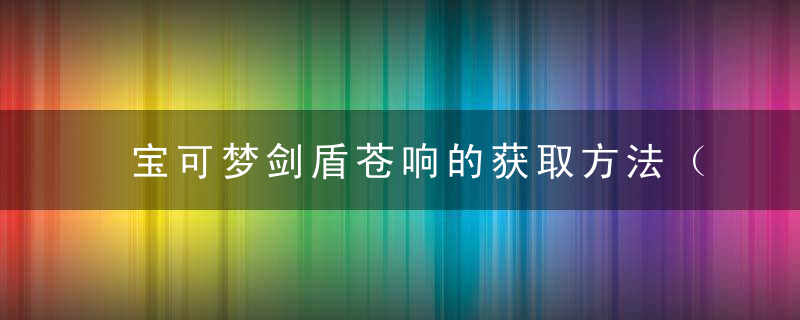 宝可梦剑盾苍响的获取方法（使用率超高的神级精灵）