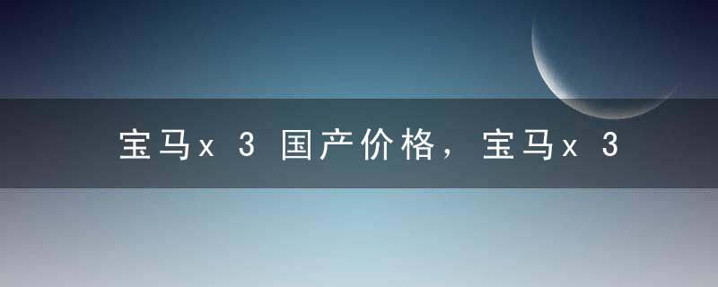 宝马x3国产价格，宝马x3是什么价格