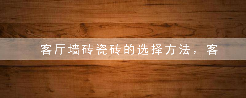 客厅墙砖瓷砖的选择方法，客厅墙砖瓷砖的选择方法图片