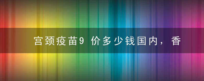 宫颈疫苗9价多少钱国内，香港9价宫颈癌疫苗多少钱