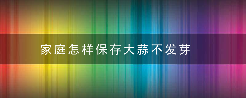 家庭怎样保存大蒜不发芽，家庭怎样保存大姜
