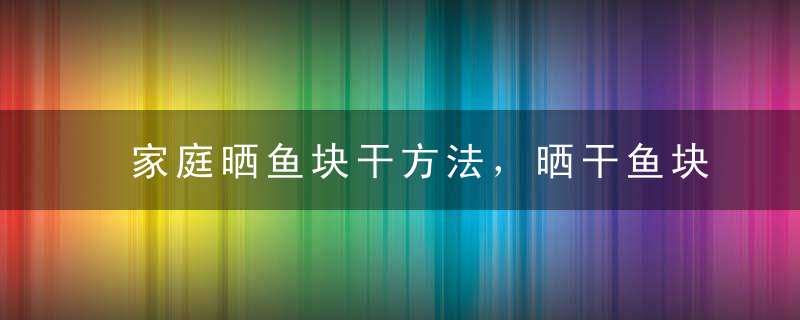 家庭晒鱼块干方法，晒干鱼块怎么做好吃法