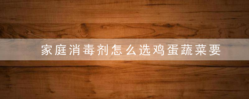 家庭消毒剂怎么选鸡蛋蔬菜要消毒吗请收好这份居家消