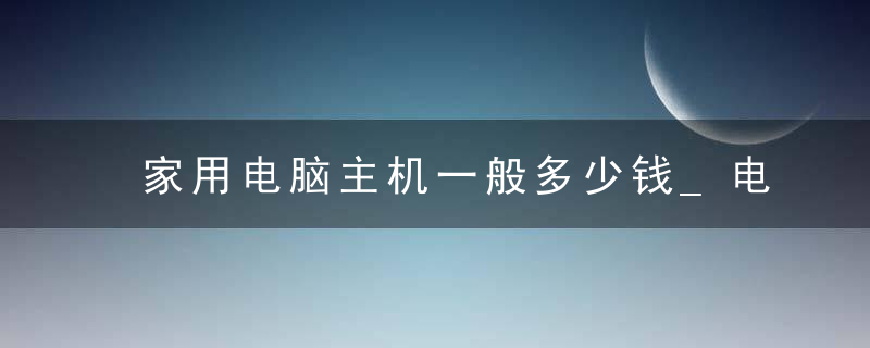 家用电脑主机一般多少钱_电脑主机能卖多少钱一台