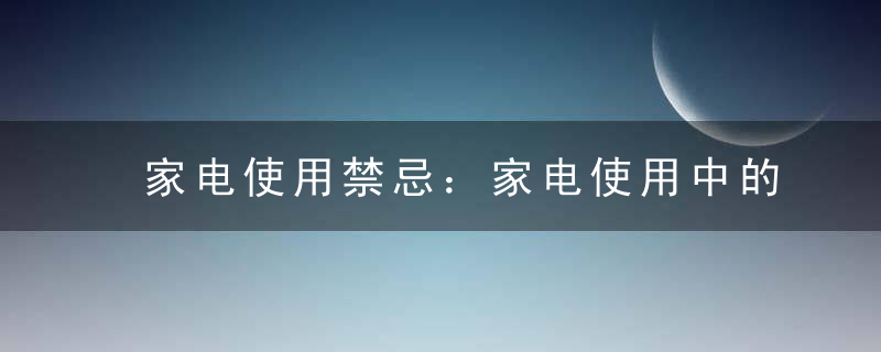 家电使用禁忌：家电使用中的注意事项，说说一种家用电器在使用时应注意哪些安全事项