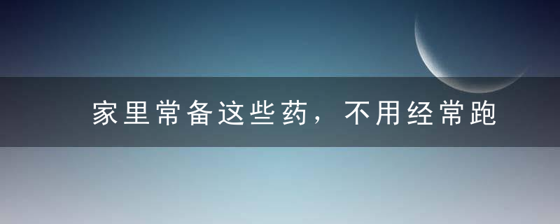 家里常备这些药，不用经常跑医院！