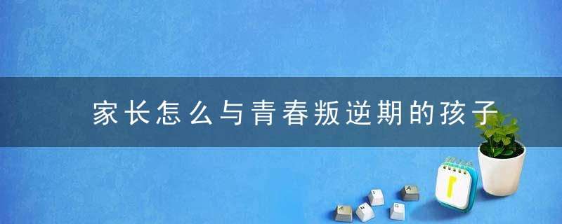 家长怎么与青春叛逆期的孩子沟通